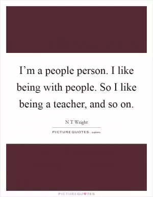 I’m a people person. I like being with people. So I like being a teacher, and so on Picture Quote #1