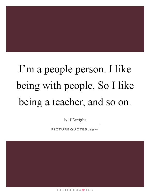I'm a people person. I like being with people. So I like being a teacher, and so on. Picture Quote #1