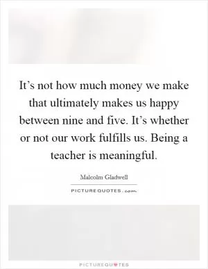 It’s not how much money we make that ultimately makes us happy between nine and five. It’s whether or not our work fulfills us. Being a teacher is meaningful Picture Quote #1