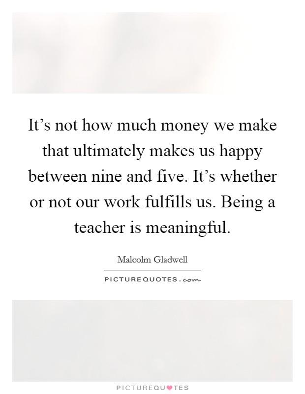It's not how much money we make that ultimately makes us happy between nine and five. It's whether or not our work fulfills us. Being a teacher is meaningful. Picture Quote #1
