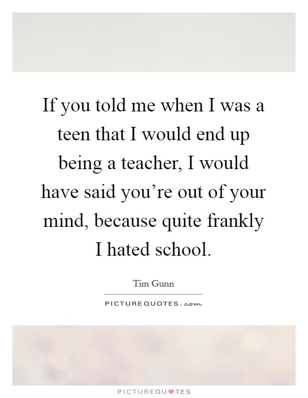 If you told me when I was a teen that I would end up being a teacher, I would have said you're out of your mind, because quite frankly I hated school. Picture Quote #1