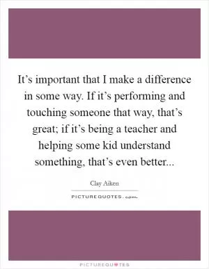 It’s important that I make a difference in some way. If it’s performing and touching someone that way, that’s great; if it’s being a teacher and helping some kid understand something, that’s even better Picture Quote #1