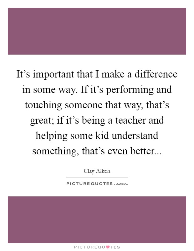 It's important that I make a difference in some way. If it's performing and touching someone that way, that's great; if it's being a teacher and helping some kid understand something, that's even better... Picture Quote #1