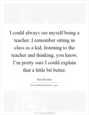 I could always see myself being a teacher. I remember sitting in class as a kid, listening to the teacher and thinking, you know, I’m pretty sure I could explain that a little bit better Picture Quote #1