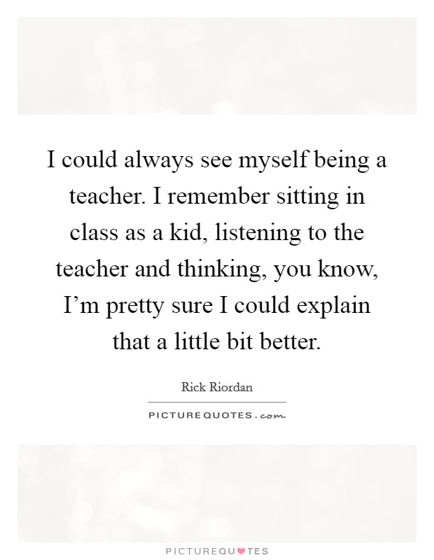 I could always see myself being a teacher. I remember sitting in class as a kid, listening to the teacher and thinking, you know, I'm pretty sure I could explain that a little bit better. Picture Quote #1