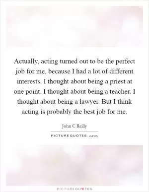 Actually, acting turned out to be the perfect job for me, because I had a lot of different interests. I thought about being a priest at one point. I thought about being a teacher. I thought about being a lawyer. But I think acting is probably the best job for me Picture Quote #1