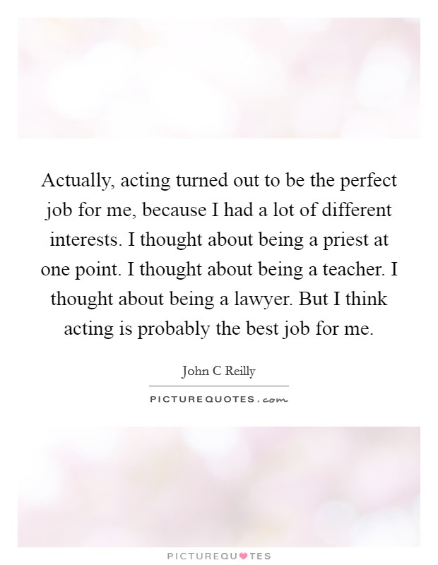Actually, acting turned out to be the perfect job for me, because I had a lot of different interests. I thought about being a priest at one point. I thought about being a teacher. I thought about being a lawyer. But I think acting is probably the best job for me. Picture Quote #1