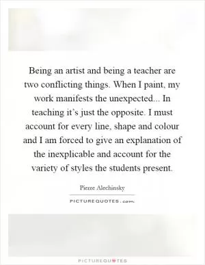 Being an artist and being a teacher are two conflicting things. When I paint, my work manifests the unexpected... In teaching it’s just the opposite. I must account for every line, shape and colour and I am forced to give an explanation of the inexplicable and account for the variety of styles the students present Picture Quote #1