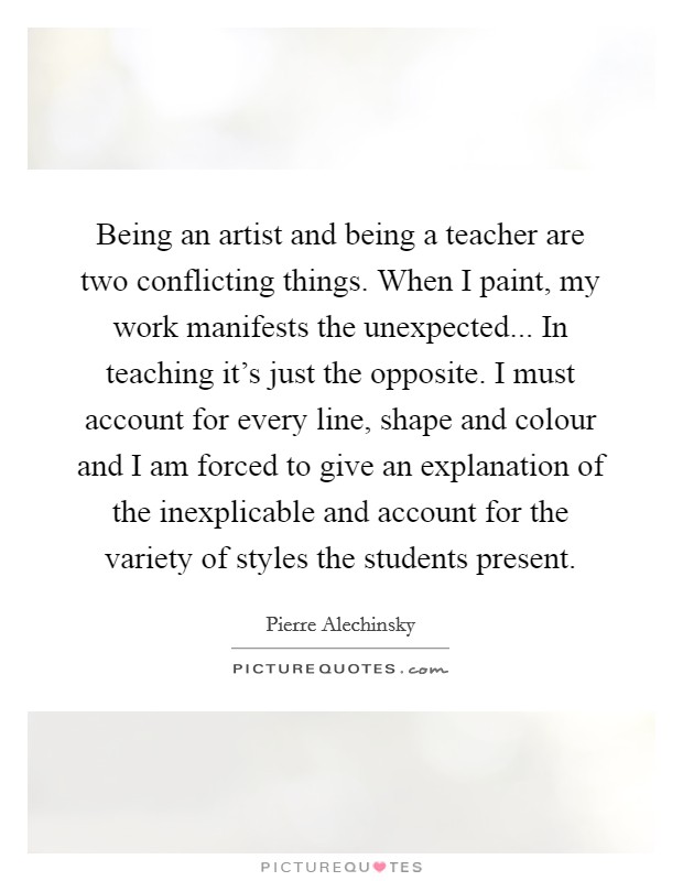 Being an artist and being a teacher are two conflicting things. When I paint, my work manifests the unexpected... In teaching it's just the opposite. I must account for every line, shape and colour and I am forced to give an explanation of the inexplicable and account for the variety of styles the students present. Picture Quote #1