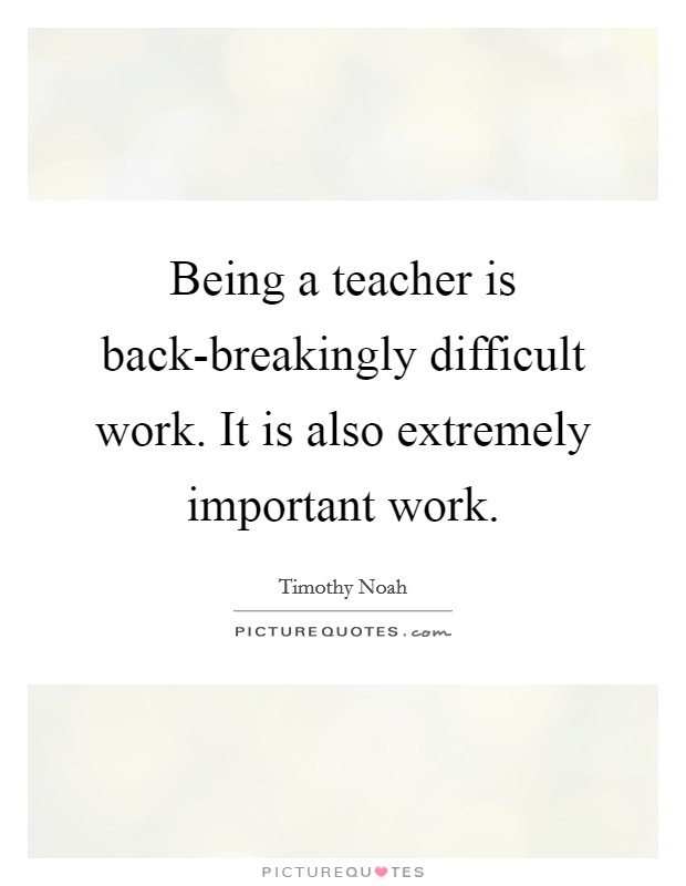 Being a teacher is back-breakingly difficult work. It is also extremely important work. Picture Quote #1