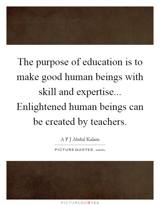 The purpose of education is to make good human beings with skill and expertise... Enlightened human beings can be created by teachers. Picture Quote #1