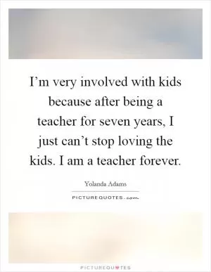 I’m very involved with kids because after being a teacher for seven years, I just can’t stop loving the kids. I am a teacher forever Picture Quote #1