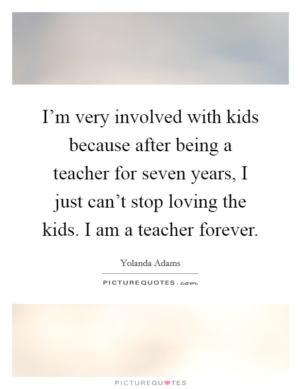 I'm very involved with kids because after being a teacher for seven years, I just can't stop loving the kids. I am a teacher forever. Picture Quote #1