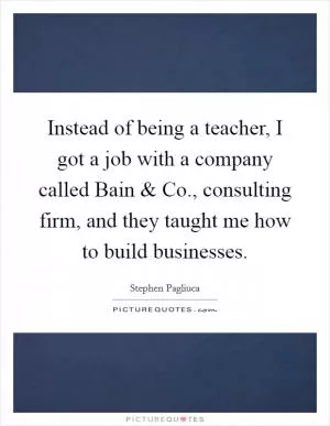 Instead of being a teacher, I got a job with a company called Bain and Co., consulting firm, and they taught me how to build businesses Picture Quote #1