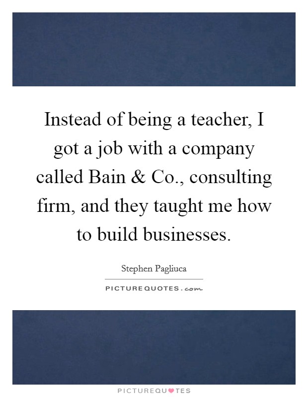 Instead of being a teacher, I got a job with a company called Bain and Co., consulting firm, and they taught me how to build businesses. Picture Quote #1