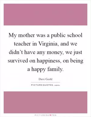 My mother was a public school teacher in Virginia, and we didn’t have any money, we just survived on happiness, on being a happy family Picture Quote #1