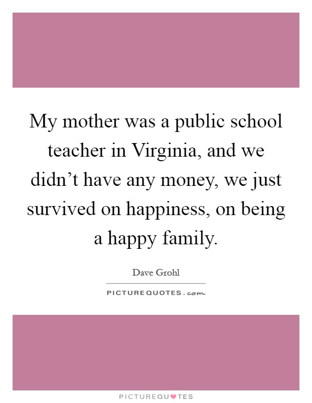 My mother was a public school teacher in Virginia, and we didn't have any money, we just survived on happiness, on being a happy family. Picture Quote #1