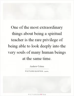 One of the most extraordinary things about being a spiritual teacher is the rare privilege of being able to look deeply into the very souls of many human beings at the same time Picture Quote #1