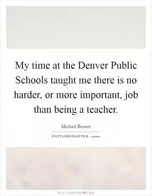 My time at the Denver Public Schools taught me there is no harder, or more important, job than being a teacher Picture Quote #1