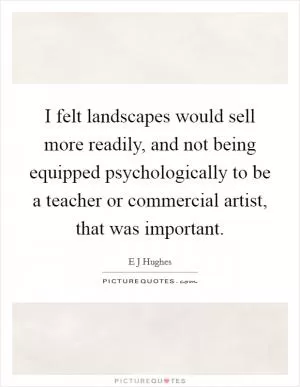 I felt landscapes would sell more readily, and not being equipped psychologically to be a teacher or commercial artist, that was important Picture Quote #1