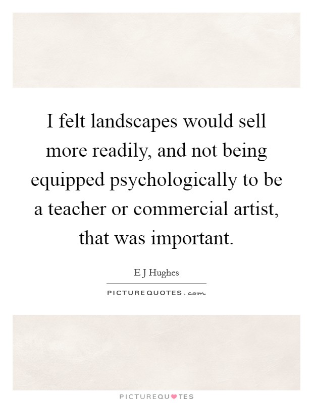 I felt landscapes would sell more readily, and not being equipped psychologically to be a teacher or commercial artist, that was important. Picture Quote #1