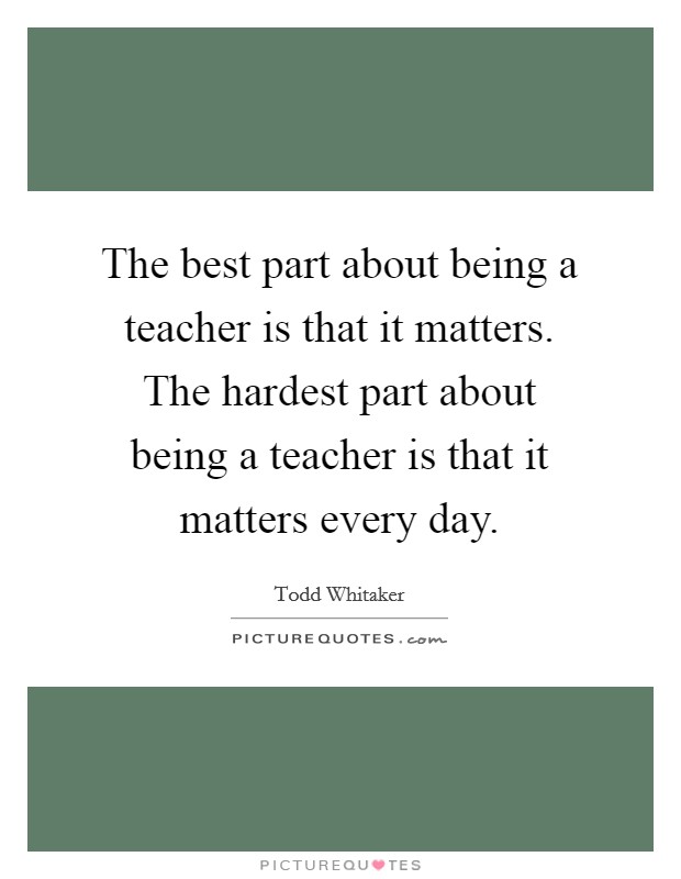 The best part about being a teacher is that it matters. The hardest part about being a teacher is that it matters every day. Picture Quote #1