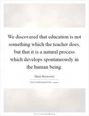 We discovered that education is not something which the teacher does, but that it is a natural process which develops spontaneously in the human being Picture Quote #1