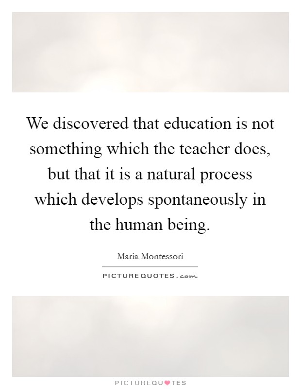 We discovered that education is not something which the teacher does, but that it is a natural process which develops spontaneously in the human being. Picture Quote #1