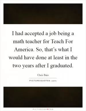 I had accepted a job being a math teacher for Teach For America. So, that’s what I would have done at least in the two years after I graduated Picture Quote #1