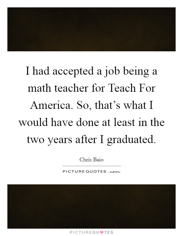 I had accepted a job being a math teacher for Teach For America. So, that's what I would have done at least in the two years after I graduated. Picture Quote #1