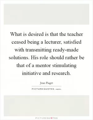 What is desired is that the teacher ceased being a lecturer, satisfied with transmitting ready-made solutions. His role should rather be that of a mentor stimulating initiative and research Picture Quote #1