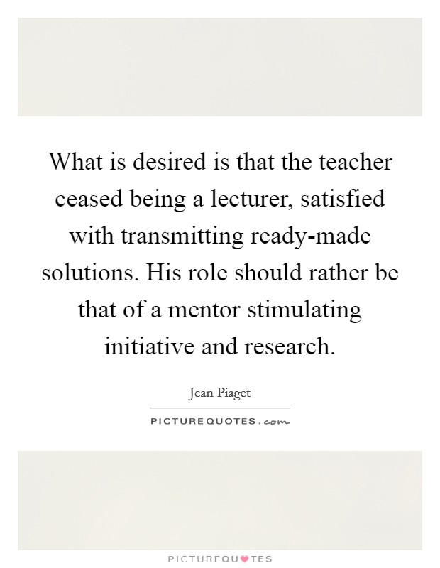 What is desired is that the teacher ceased being a lecturer, satisfied with transmitting ready-made solutions. His role should rather be that of a mentor stimulating initiative and research. Picture Quote #1