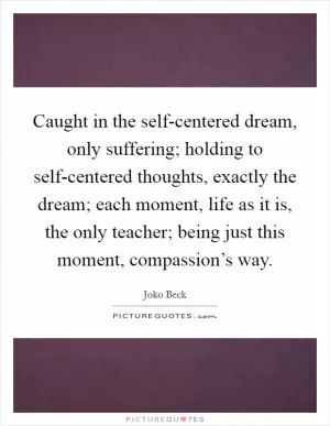 Caught in the self-centered dream, only suffering; holding to self-centered thoughts, exactly the dream; each moment, life as it is, the only teacher; being just this moment, compassion’s way Picture Quote #1