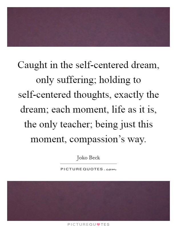 Caught in the self-centered dream, only suffering; holding to self-centered thoughts, exactly the dream; each moment, life as it is, the only teacher; being just this moment, compassion's way. Picture Quote #1