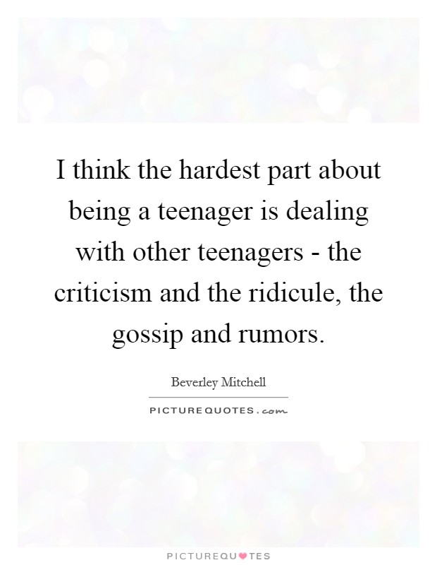 I think the hardest part about being a teenager is dealing with other teenagers - the criticism and the ridicule, the gossip and rumors. Picture Quote #1