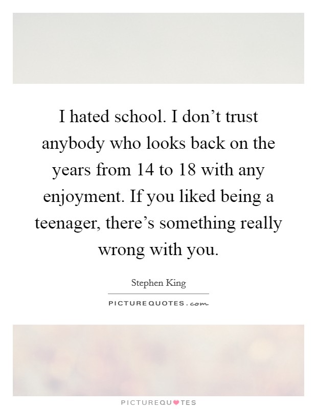 I hated school. I don't trust anybody who looks back on the years from 14 to 18 with any enjoyment. If you liked being a teenager, there's something really wrong with you. Picture Quote #1