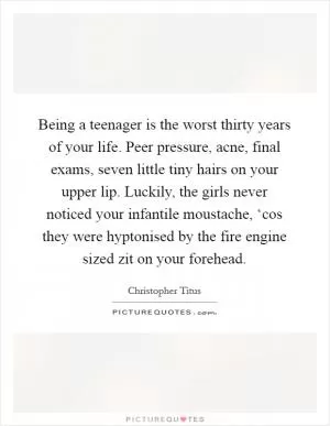 Being a teenager is the worst thirty years of your life. Peer pressure, acne, final exams, seven little tiny hairs on your upper lip. Luckily, the girls never noticed your infantile moustache, ‘cos they were hyptonised by the fire engine sized zit on your forehead Picture Quote #1