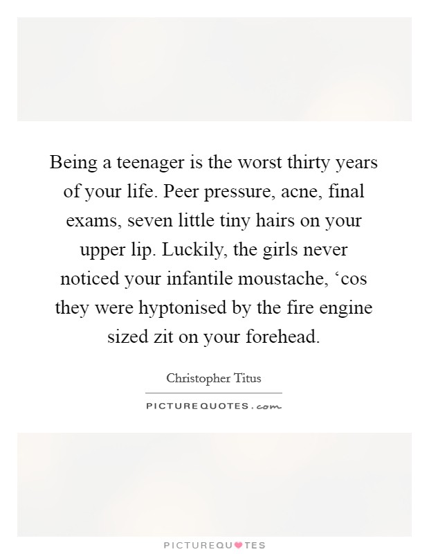 Being a teenager is the worst thirty years of your life. Peer pressure, acne, final exams, seven little tiny hairs on your upper lip. Luckily, the girls never noticed your infantile moustache, ‘cos they were hyptonised by the fire engine sized zit on your forehead. Picture Quote #1