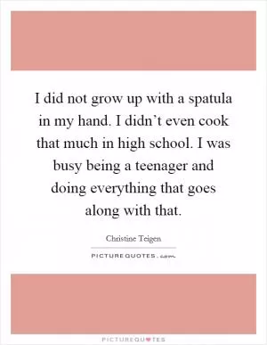 I did not grow up with a spatula in my hand. I didn’t even cook that much in high school. I was busy being a teenager and doing everything that goes along with that Picture Quote #1