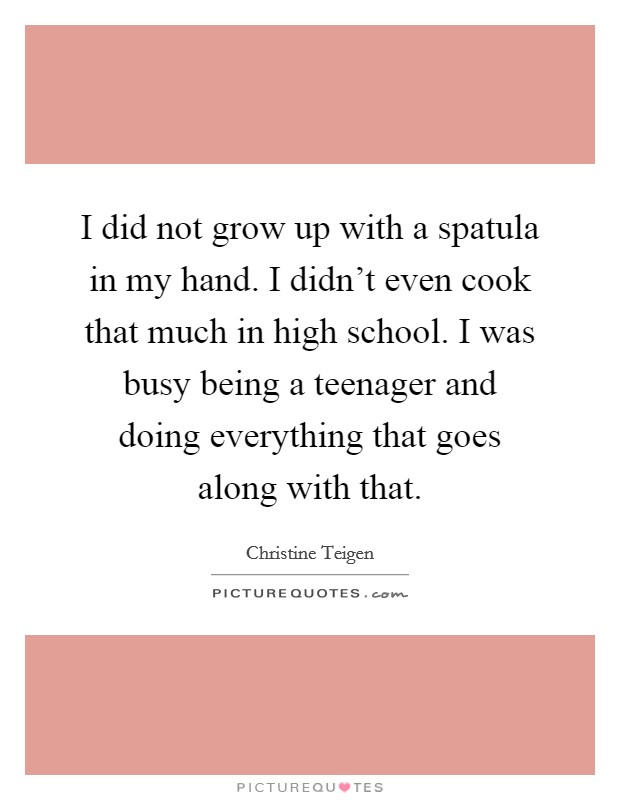 I did not grow up with a spatula in my hand. I didn't even cook that much in high school. I was busy being a teenager and doing everything that goes along with that. Picture Quote #1