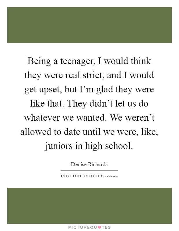 Being a teenager, I would think they were real strict, and I would get upset, but I'm glad they were like that. They didn't let us do whatever we wanted. We weren't allowed to date until we were, like, juniors in high school. Picture Quote #1