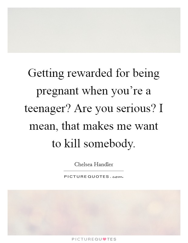 Getting rewarded for being pregnant when you're a teenager? Are you serious? I mean, that makes me want to kill somebody. Picture Quote #1