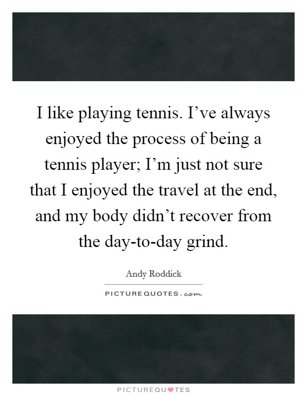 I like playing tennis. I've always enjoyed the process of being a tennis player; I'm just not sure that I enjoyed the travel at the end, and my body didn't recover from the day-to-day grind. Picture Quote #1