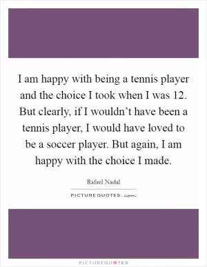 I am happy with being a tennis player and the choice I took when I was 12. But clearly, if I wouldn’t have been a tennis player, I would have loved to be a soccer player. But again, I am happy with the choice I made Picture Quote #1