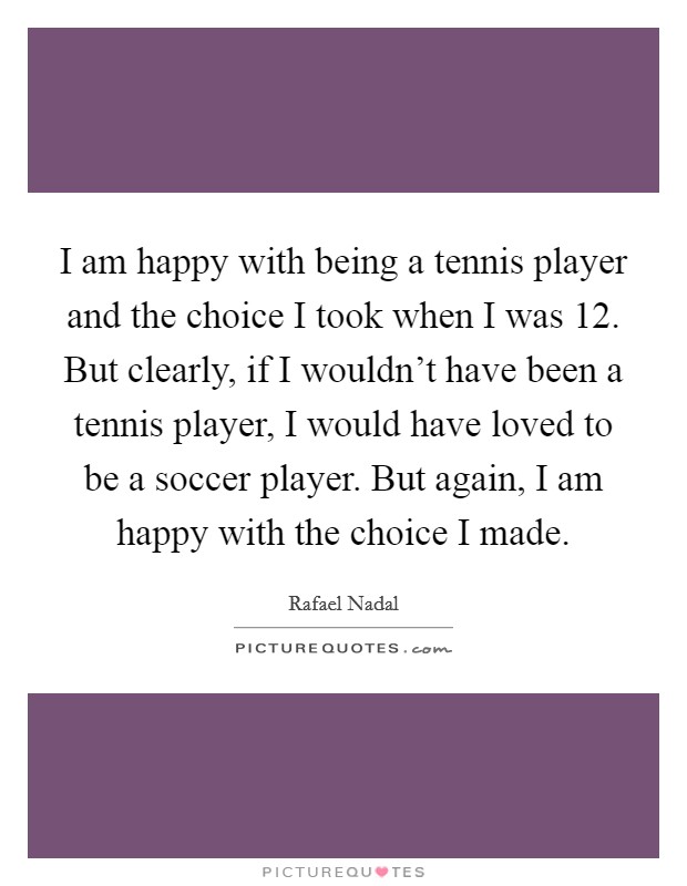 I am happy with being a tennis player and the choice I took when I was 12. But clearly, if I wouldn't have been a tennis player, I would have loved to be a soccer player. But again, I am happy with the choice I made. Picture Quote #1