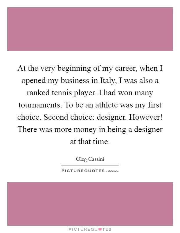 At the very beginning of my career, when I opened my business in Italy, I was also a ranked tennis player. I had won many tournaments. To be an athlete was my first choice. Second choice: designer. However! There was more money in being a designer at that time. Picture Quote #1