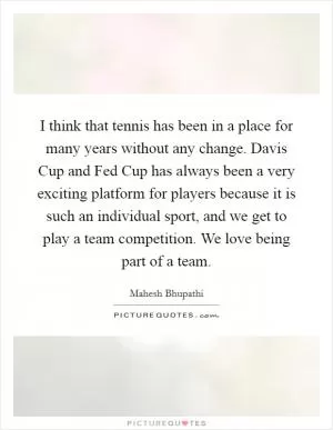 I think that tennis has been in a place for many years without any change. Davis Cup and Fed Cup has always been a very exciting platform for players because it is such an individual sport, and we get to play a team competition. We love being part of a team Picture Quote #1