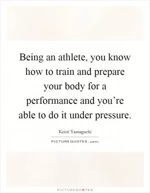 Being an athlete, you know how to train and prepare your body for a performance and you’re able to do it under pressure Picture Quote #1