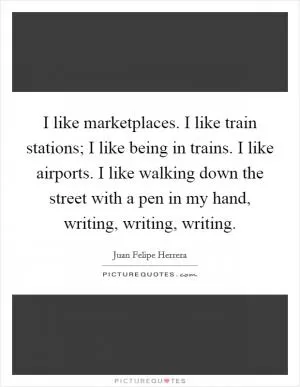 I like marketplaces. I like train stations; I like being in trains. I like airports. I like walking down the street with a pen in my hand, writing, writing, writing Picture Quote #1