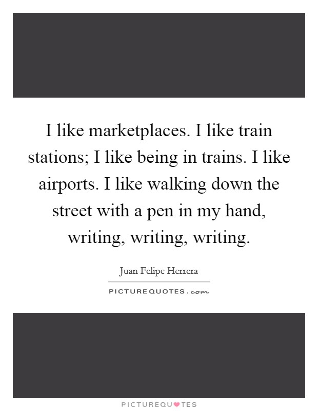 I like marketplaces. I like train stations; I like being in trains. I like airports. I like walking down the street with a pen in my hand, writing, writing, writing. Picture Quote #1